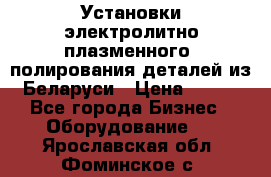 Установки электролитно-плазменного  полирования деталей из Беларуси › Цена ­ 100 - Все города Бизнес » Оборудование   . Ярославская обл.,Фоминское с.